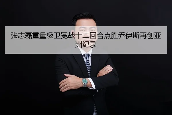 张志磊重量级卫冕战十二回合点胜乔伊斯再创亚洲纪录